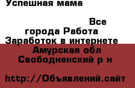  Успешная мама                                                                 - Все города Работа » Заработок в интернете   . Амурская обл.,Свободненский р-н